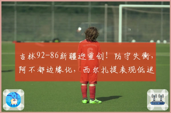 吉林92-86新疆迎重创！防守失衡，阿不都边缘化，西尔扎提表现低迷