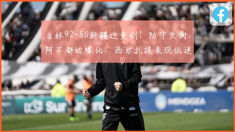 吉林92-86新疆迎重创！防守失衡，阿不都边缘化，西尔扎提表现低迷