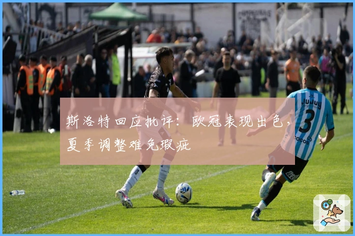 斯洛特回应批评：欧冠表现出色，夏季调整难免瑕疵