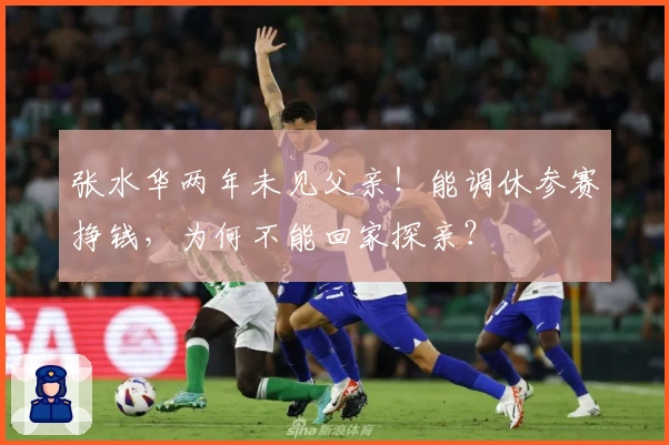 张水华两年未见父亲！能调休参赛挣钱，为何不能回家探亲？