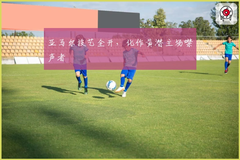 亚马尔技艺全开，化作黄潜主场噤声者