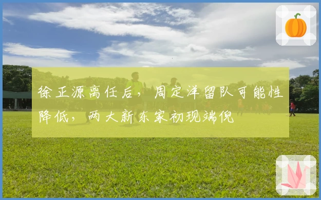 徐正源离任后，周定洋留队可能性降低，两大新东家初现端倪