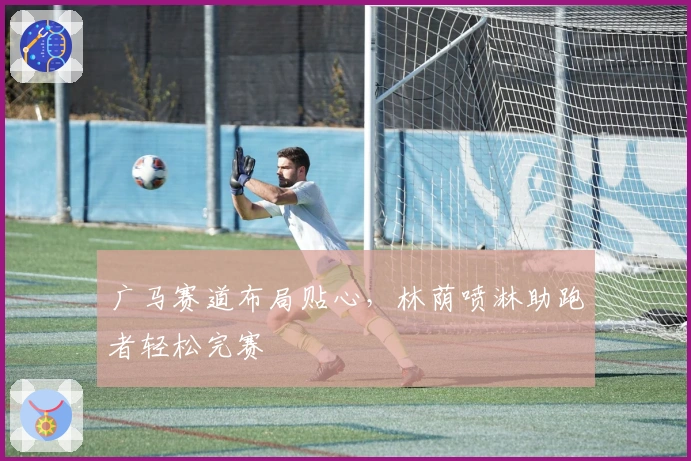 广马赛道布局贴心，林荫喷淋助跑者轻松完赛