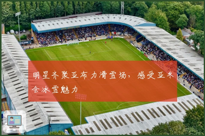 明星齐聚亚布力滑雪场，感受亚冬会冰雪魅力