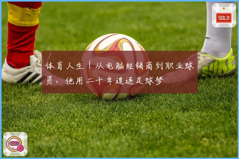 体育人生｜从电脑经销商到职业球员，他用二十年追逐足球梦